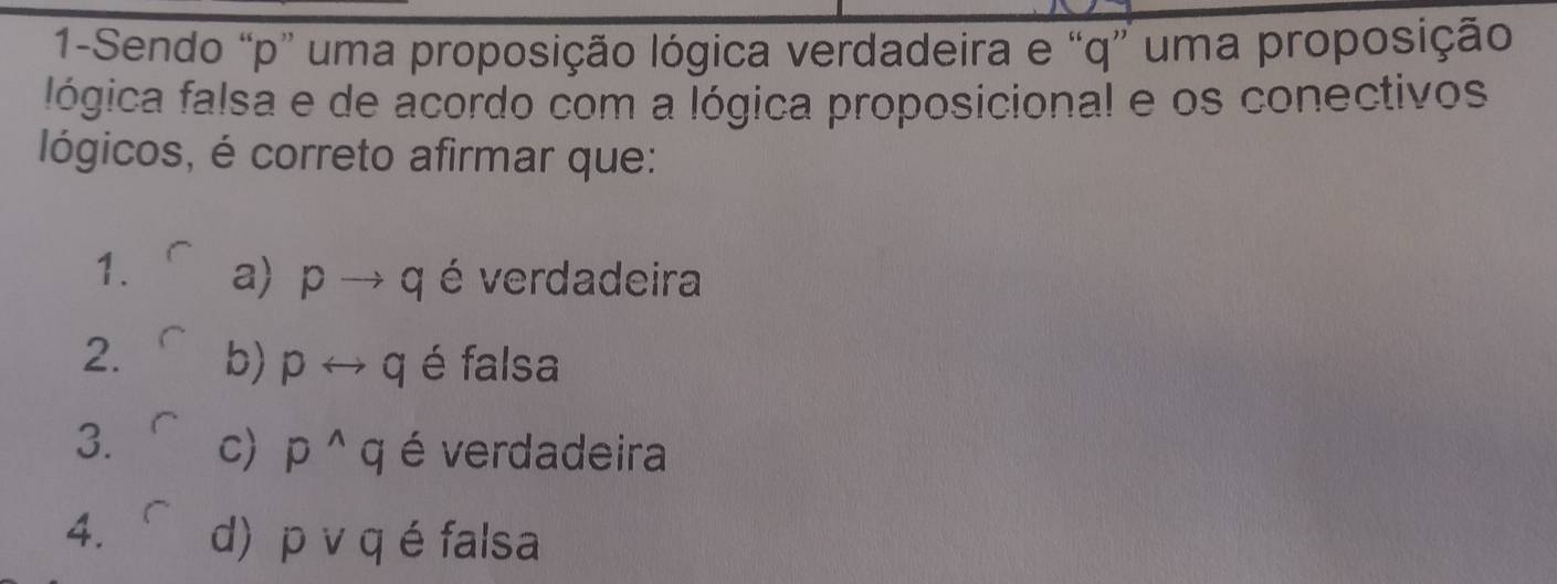 1-Sendo “ p ” uma proposição lógica verdadeira e “ q ” uma proposição
lógica falsa e de acordo com a lógica proposicional e os conectivos
lógicos, é correto afirmar que:
1. a) pto q é verdadeira
2. b) prightarrow q é falsa
3. C) p^(wedge)q é verdadeira
4. d) p v q é falsa