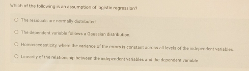 Which of the following is an assumption of logistic regression?
The residuals are normally distributed.
The dependent variable follows a Gaussian distribution
Homoscedasticity, where the variance of the errors is constant across all levels of the independent variables
Linearity of the relationship between the independent variables and the dependent variable