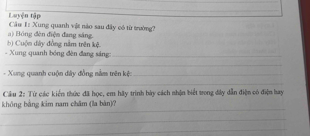 Luyện tập 
Câu 1: Xung quanh vật nào sau đây có từ trường? 
a) Bóng đèn điện đang sáng. 
b) Cuộn dây đồng nằm trên kệ. 
- Xung quanh bóng đèn đang sáng:_ 
_ 
- Xung quanh cuộn dây đồng nằm trên kệ:_ 
_ 
Câu 2: Từ các kiến thức đã học, em hãy trình bày cách nhận biết trong dây dẫn điện có điện hay 
_ 
không bằng kim nam châm (la bàn)? 
_ 
_