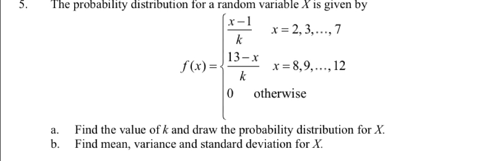 The probability distributi by
f(x)=beginarrayl  1/4 x-2,3,...,7  (13-x)/4 x=8,9,...12 0otherwise.endarray.
a. Find the value of k and draw the probability distribution for X. 
b. Find mean, variance and standard deviation for X.