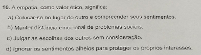 A empatia, como valor ético, significa:
a) Colocar-se no lugar do outro e compreender seus sentimentos.
b) Manter distância emocional de problemas sociais.
c) Julgar as escolhas dos outros sem consideração.
d) Ignorar os sentimentos alheios para proteger os próprios interesses.