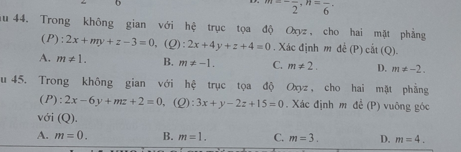 m=-frac 2, n=frac 6 · 
au 44. Trong không gian với hệ trục tọa độ Oxyz, cho hai mặt phẳng
(P): 2x+my+z-3=0 ,(Q): 2x+4y+z+4=0. Xác định m đề (P) cắt (Q).
A. m!= 1. B. m!= -1. C. m!= 2. D. m!= -2. 
u 45. Trong không gian với hệ trục tọa độ Oxyz , cho hai mặt phẳng
(P): 2x-6y+mz+2=0 ,(Q): 3x+y-2z+15=0. Xác định m để (P) vuông góc
với (Q).
A. m=0. B. m=1. C. m=3. D. m=4.