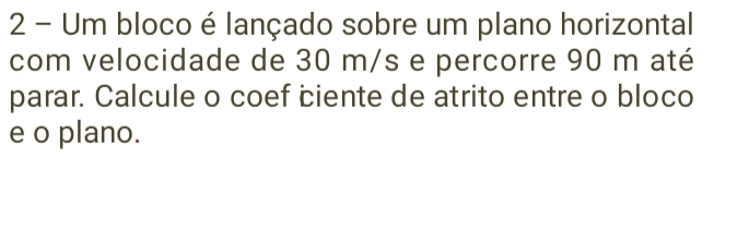 Um bloco é lançado sobre um plano horizontal 
com velocidade de 30 m/s e percorre 90 m até 
parar. Calcule o coef ciente de atrito entre o bloco 
e o plano.