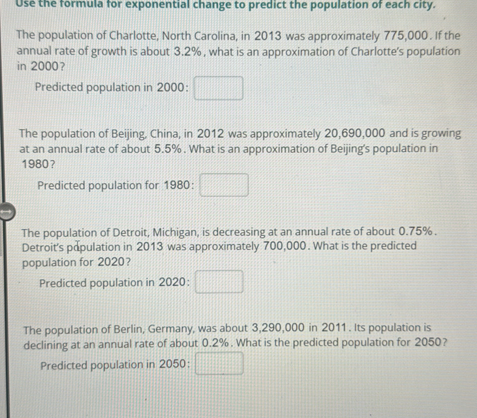 Use the formula for exponential change to predict the population of each city. 
The population of Charlotte, North Carolina, in 2013 was approximately 775,000. If the 
annual rate of growth is about 3.2% , what is an approximation of Charlotte's population 
in 2000? 
Predicted population in 2000:□
The population of Beijing, China, in 2012 was approximately 20,690,000 and is growing 
at an annual rate of about 5.5%. What is an approximation of Beijing's population in
1980? 
Predicted population for 1980: □ 
The population of Detroit, Michigan, is decreasing at an annual rate of about 0.75%. 
Detroit's population in 2013 was approximately 700,000. What is the predicted 
population for 2020 ？ 
Predicted population in 2020:□
The population of Berlin, Germany, was about 3,290,000 in 2011. Its population is 
declining at an annual rate of about 0.2%. What is the predicted population for 2050? 
Predicted population in 2050: □