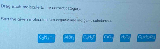 Drag each molecule to the correct category. 
Sort the given molecules into organic and inorganic substances.
C_3N_2H_4 AlBr3 C_6H_5F CrO_3 H_2O_2 C_12H_22O_11