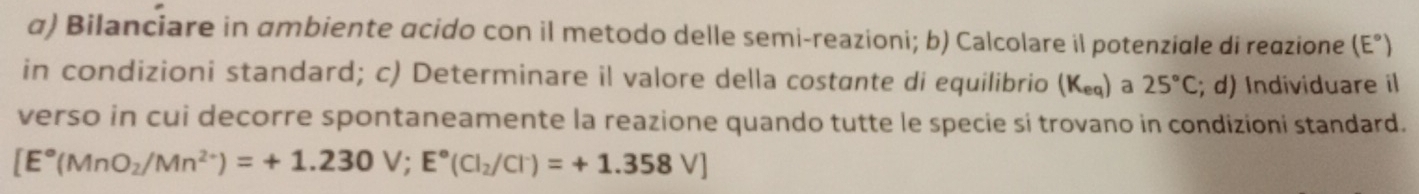 α) Bilanciare in ambiente acido con il metodo delle semi-reazioni; b) Calcolare il potenziale di reazione (E°)
in condizioni standard; c) Determinare il valore della costante di equilibrio (K_eq) a 25°C; d) Individuare il 
verso in cui decorre spontaneamente la reazione quando tutte le specie si trovano in condizioni standard.
[E°(MnO_2/Mn^(2+))=+1.230V;E°(Cl_2/Cl^-)=+1.358V]