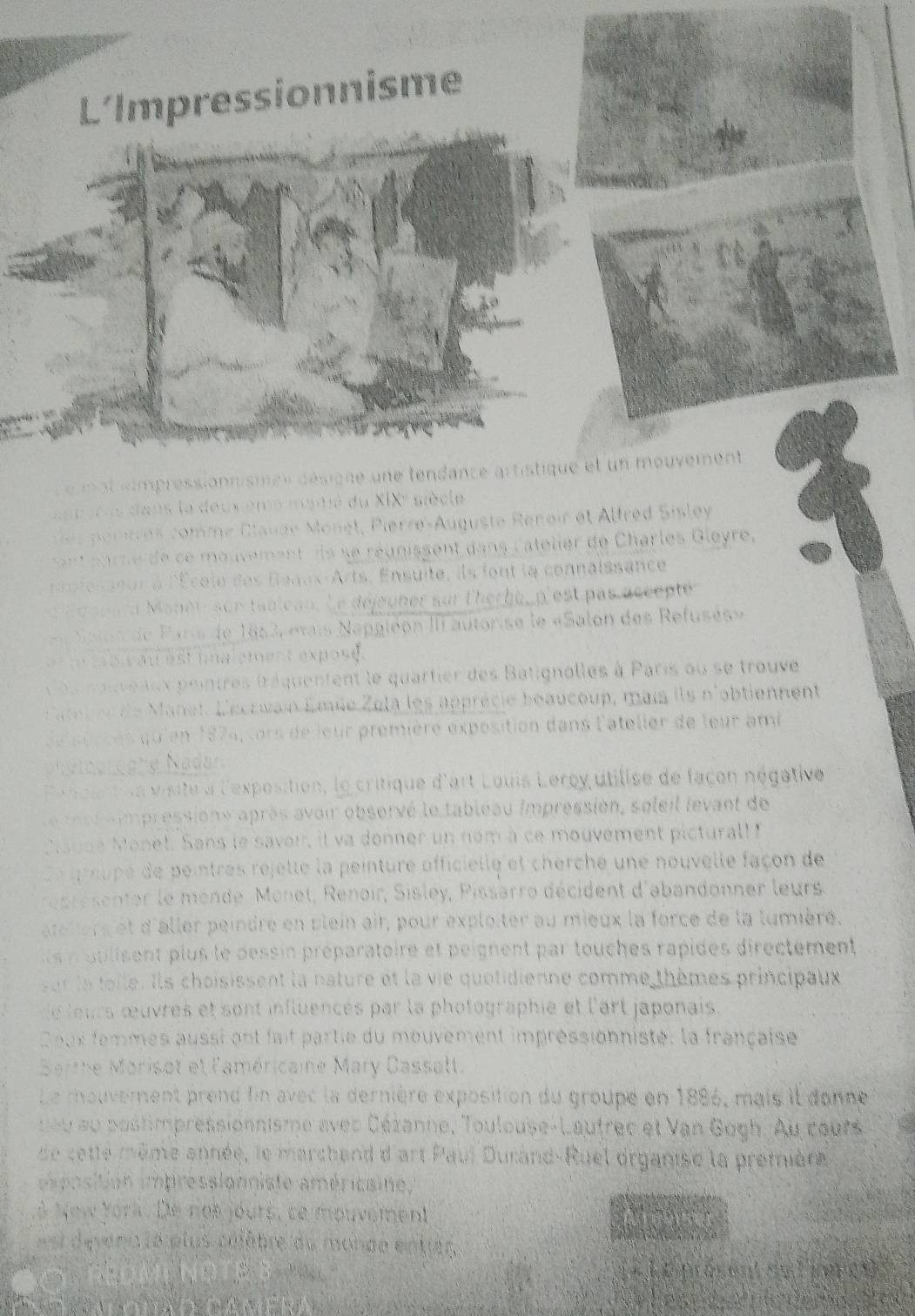 L’Impressionnisme
e mot «impressionnismes désigne une tendance artistique et un mouvement 
an o us dans la deux emé mainé du XIX² siècle
ortres comme Clauae Monet, Pierre-Auguste Renoir et Altred Sisley
n arne de ce mouvement s se réunissent dans l'atelier de Charles Gleyre,
fesseur à l'École des Begax-Arts, Ensuite, ils font la connaissance
' douard Manét, son tableau. Le déjeuner sur l'herbe, p'est pas accepté
Salos de Paris de 1853, «vais Napgléon III autorise le «Salon des Refusés»
r te  t bi  au est imalement exposd.
s ouentex pointres fréquentent le quartier des Batignolles à Paris ou se trouve
ateli de Manet, L'écruai Émée Zela les apprécie boaucoup, mais ils n'obtiennent
de sèr ces qu'en 1874, lors de leur première exposition dans l'ateller de leur ami
phetogrüche Nadan
P e nole tus visité à l'exposition, le critique d'art Louis Lercy utilise de façon négative
e e s s impressioné après avoir obsorvé le tableau impressión, soleil levant de
Csuné Monel. Sans le savoi, it va donner un nom à ce mouvement pictural! 
De preupé de peintres rejette la peinture officielle et cherche une nouvelle façon de
esse senter le mende. Monet, Renoir, Sisley, Pissarro décident d'abandonner leurs
ateters et d'aller peindre en plein air, pour exploiter au mieux la force de la lumière.
n blisent plus le dessin préparatoire et peignent par touches rapides directement
sor le teile. Ils choisissent la nature et la vie quotidienne comme thèmes principaux
e leurs œuvres et sont influencés par la photographie et l'art japonais.
Coux femmes aussi ont fait partie du mouvement impréssionniste, la française
Sarthe Marisot et l'américaine Mary Cassalt.
Le mouverent prend fin avec la dernière exposition du groupe en 1886, mais il donne
neu au postimpressionnisme avec Céranne, Toulouse-Lautrec et Van Gogh. Au cours
de cette même année, le marchand d art Paul Durand-Ruel organise la premiène
e position impressionniste américsine
LÀ New York. De nes jours, se mouvement
us devena le plus célâbre du monde entrer
`            dnasen' su l eprçñs