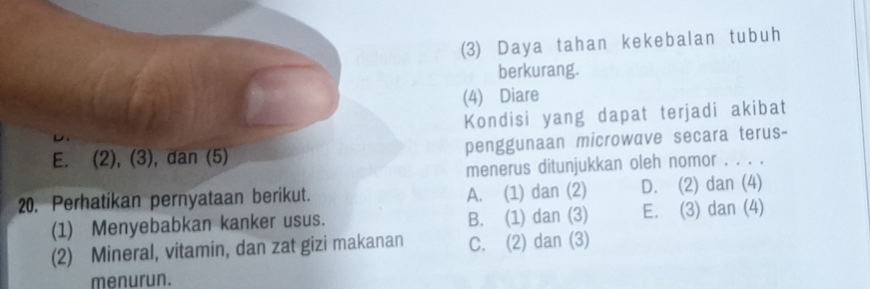 (3) Daya tahan kekebalan tubuh
berkurang.
(4) Diare
Kondisi yang dapat terjadi akibat
E. (2), (3), dan (5) penggunaan microwave secara terus-
menerus ditunjukkan oleh nomor . . . .
20. Perhatikan pernyataan berikut. A. (1) dan (2) D. (2) dan (4)
(1) Menyebabkan kanker usus. B. (1) dan (3) E. (3) dan (4)
(2) Mineral, vitamin, dan zat gizi makanan C. (2) dan (3)
menurun.