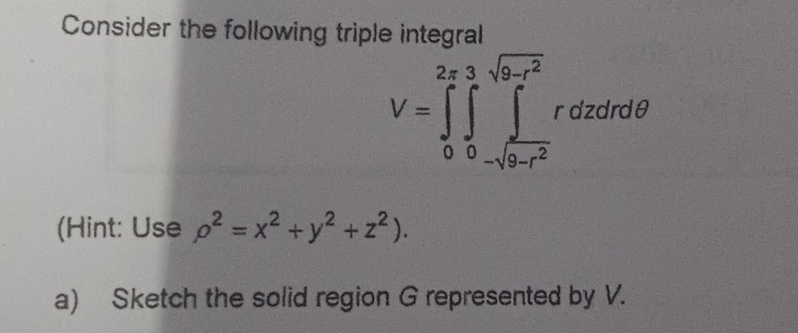 Consider the following triple integral
V=∈tlimits _0^((2π)∈tlimits _0^(sqrt(9-t^2)))rdzdrdθ
(Hint: Use rho^2=x^2+y^2+z^2). 
a) Sketch the solid region G represented by V.