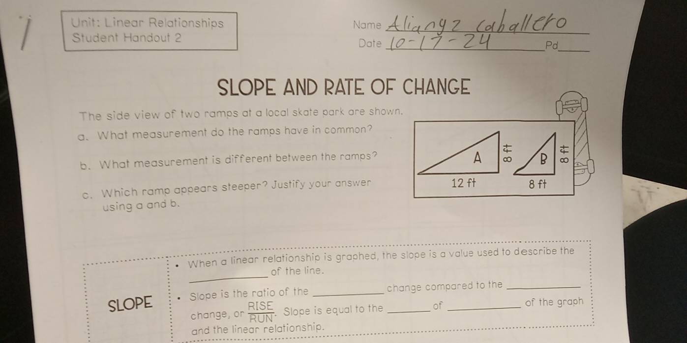 Linear Relationships Name 
Student Handout 2 
Date _Pd_ 
SLOPE AND RATE OF CHANGE 
The side view of two ramps at a local skate park are shown. 
a. What measurement do the ramps have in common? 
B ∞ 
b. What measurement is different between the ramps? 
c. Which ramp appears steeper? Justify your answer8 ft 
using a and b. 
When a linear relationship is graphed, the slope is a value used to describe the 
_ 
of the line. 
SLOPE Slope is the ratio of the __change compared to the 
change, or . Slope is equal to the of of the graph 
and the linear relationship.