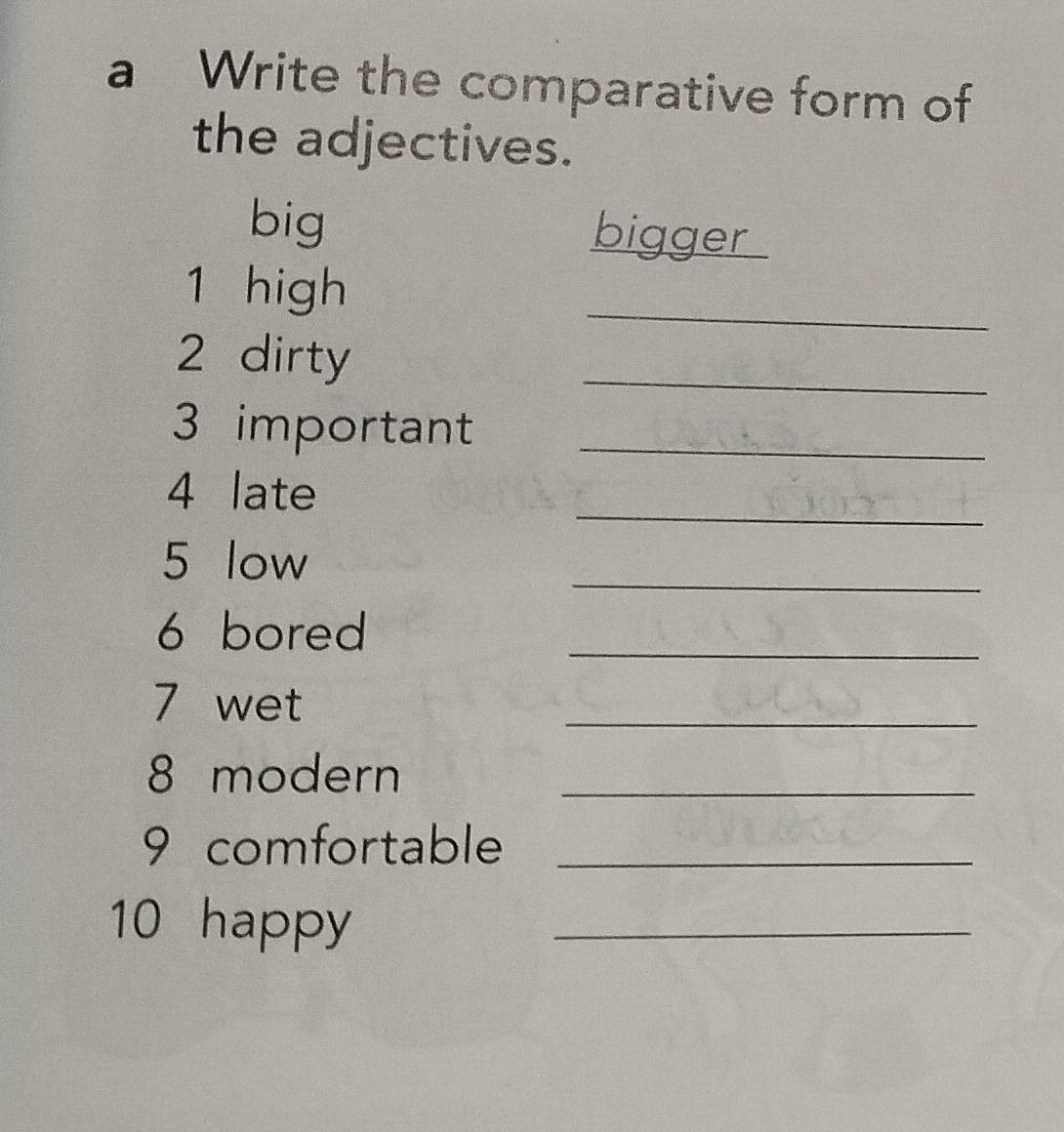 a Write the comparative form of 
the adjectives. 
big bigger 
_ 
1 high 
2 dirty 
_ 
3 important_ 
_ 
4 late 
_ 
5 low 
6 bored 
_ 
7 wet 
_ 
8 modern_ 
9 comfortable_ 
10 happy_