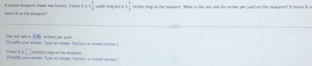 A certain bueprint shows two fences. Fence A, is 1 1/5  yards long but is 1 1/2 
fence B an the blueprint? inches long on the blueprist. What is the unit rate for inches per yard on this bluepeint? If fence il in 
The unit rate is 1.25 inch (os) per yaid. 
[Simplify your answer Type an imeger, fraction, or mosed number.] 
□ rchi(es) lang on the bluepent. 
Fence B is [Simplify your armver. Type an integer, fraction, or nused number.]