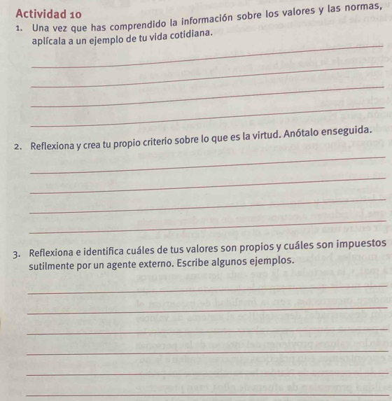 Actividad 10 
1. Una vez que has comprendido la información sobre los valores y las normas, 
_ 
aplícala a un ejemplo de tu vida cotidiana. 
_ 
_ 
_ 
_ 
2. Reflexiona y crea tu propio criterio sobre lo que es la virtud. Anótalo enseguida. 
_ 
_ 
_ 
3. Reflexiona e identifica cuáles de tus valores son propios y cuáles son impuestos 
sutilmente por un agente externo. Escribe algunos ejemplos. 
_ 
_ 
_ 
_ 
_ 
_