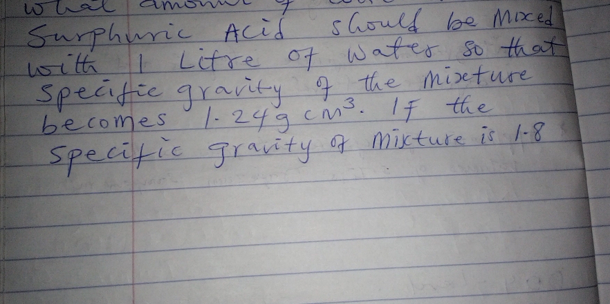 What amowt 
Surphuric Acid should be moed 
with I Lifre of water so that 
specific gravity 9 the mixture 
becomes 1. 24gcm^3.If the 
specific gravity of mixture is 1. 8