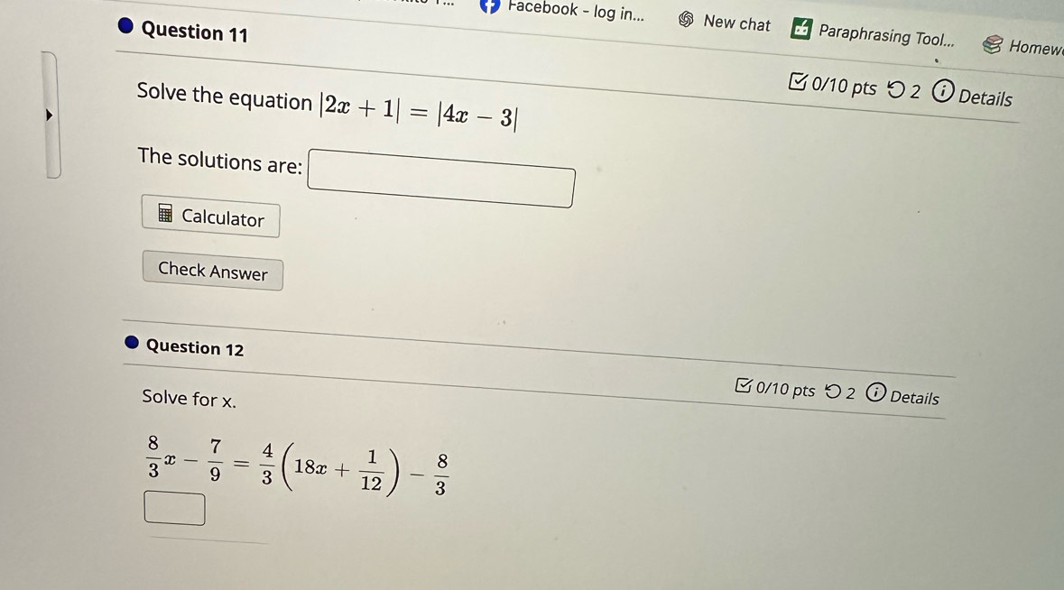 Facebook - log in... New chat Paraphrasing Tool... Homew 
Question 11 ζ 0/10 pts 2 
Solve the equation |2x+1|=|4x-3|
Details 
The solutions are: □ 
Calculator 
Check Answer 
Question 12 0/10 pts つ 2 
Solve for x. 
Details
 8/3 x- 7/9 = 4/3 (18x+ 1/12 )- 8/3 