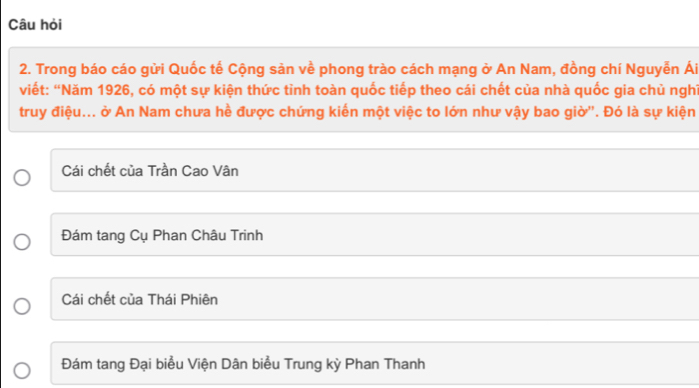 Câu hỏi
2. Trong báo cáo gửi Quốc tế Cộng sản về phong trào cách mạng ở An Nam, đồng chí Nguyễn Ái
viết: “Năm 1926, có một sự kiện thức tỉnh toàn quốc tiếp theo cái chết của nhà quốc gia chủ nghĩ
truy điệu... ở An Nam chưa hề được chứng kiến một việc to lớn như vậy bao giờ''. Đó là sự kiện
Cái chết của Trần Cao Vân
Đám tang Cụ Phan Châu Trinh
Cái chết của Thái Phiên
Đám tang Đại biểu Viện Dân biểu Trung kỳ Phan Thanh