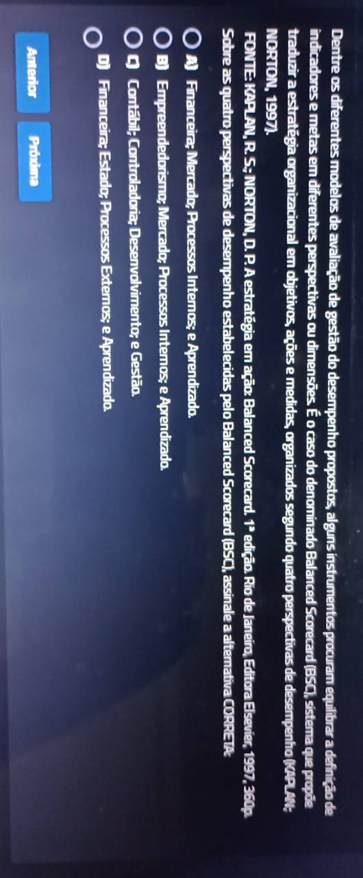 Dentre os diferentes modelos de avaliação de gestão do desempenho propostos, alguns instrumentos procuram equilibrar a definição de
indicadores e metas em diferentes perspectivas ou dimensões. É o caso do denominado Balanced Scorecard (BSC), sistema que propõe
traduzir a estratégia organizacional em objetivos, ações e medidas, organizados segundo quatro perspectivas de desempenho (KAPLAN;
NORTON, 1997).
FONTE: KAPLAN, R. S.; NORTON, D. P. A estratégia em ação: Balanced Scorecard. 1^a edição. Rio de Jareiro, Editora Elsevier, 1997, 360p.
Sobre as quatro perspectivas de desempenho estabelecidas pelo Balanced Scorecard (BSC), assinale a alternativa CORRETA:
A) Financeira; Mercado; Processos Internos; e Aprendizado.
B) Empreendedorismo; Mercado; Processos Internos; e Aprendizado.
C) Contábil; Controladoria; Desenvolvimento; e Gestão.
D) Financeira; Estado; Processos Externos; e Aprendizado.
Anterior Próxima