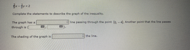  2/5 x- 1/2 y<2</tex> 
Complete the statements to describe the graph of the inequality. 
The graph has a □ line passing through the point (0,-4) , Another point that the line passes 
through is □ ,□ )
The shading of the graph is □ the line.