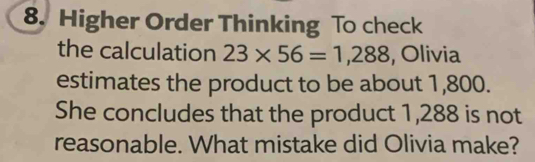 Higher Order Thinking To check 
the calculation 23* 56=1,288 , Olivia 
estimates the product to be about 1,800. 
She concludes that the product 1,288 is not 
reasonable. What mistake did Olivia make?