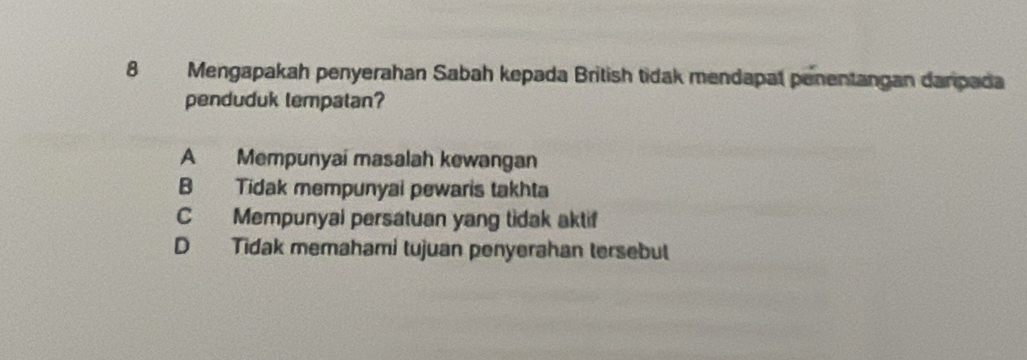 Mengapakah penyerahan Sabah kepada British tidak mendapal penentangan danpada
penduduk lempatan?
A Mempunyai masalah kewangan
B Tidak mempunyai pewaris takhta
C Mempunyal persatuan yang tidak aktif
D Tidak memahami tujuan penyerahan tersebut