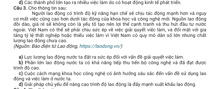 d) Các thành phố lớn tạo ra nhiều việc làm do có hoạt động kinh tế phát triển.
Câu 3. Cho thông tin sau:
Người lao động có trình độ kỹ năng hạn chế sẽ chịu tác động mạnh hơn và nguy
cơ mất việc cũng cao hơn dưới tác động của khoa học và công nghệ mới. Nguồn lao động
dồi dào, giá rẻ sẽ không còn là yếu tố tạo nên lợi thế cạnh tranh và thu hút đầu tư nước
ngoài. Việt Nam có thể sẽ phải chịu sức ép về việc giải quyết việc làm, và đối mặt với gia
tăng tỷ lệ thất nghiệp hoặc thiếu việc làm vì Việt Nam có quy mô dân số lớn nhưng chất
lượng lao động chưa cao.
(Nguồn: Báo điện tử Lao động, https://laodong.vn/)
a) Lực lượng lao động nước ta đặt ra sức ép đối với vấn đề giải quyết việc làm.
b) Phần lớn lao động nước ta có khả năng tiếp thu tiến bộ công nghệ và đã đạt được
trình độ cao.
c) Cuộc cách mạng khoa học công nghệ có ảnh hưởng sâu sắc đến vấn đề sử dụng lao
động và việc làm ở nước ta.
d) Giải pháp chủ yếu để nâng cao trình độ lao động là đẩy mạnh xuất khẩu lao động.