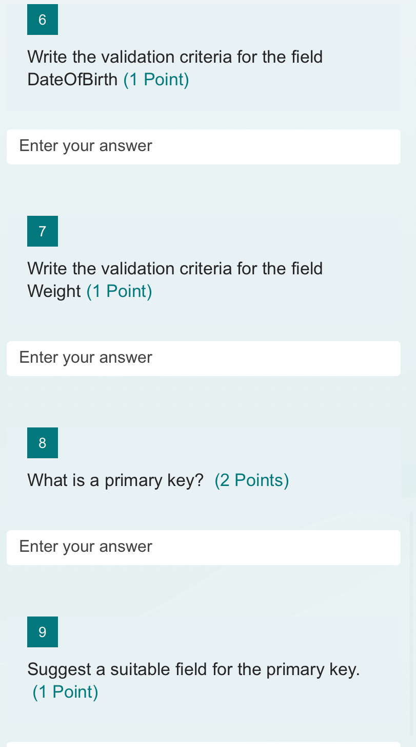 Write the validation criteria for the field 
DateOfBirth (1 Point) 
Enter your answer 
7 
Write the validation criteria for the field 
Weight (1 Point) 
Enter your answer 
8 
What is a primary key? (2 Points) 
Enter your answer 
9 
Suggest a suitable field for the primary key. 
(1 Point)