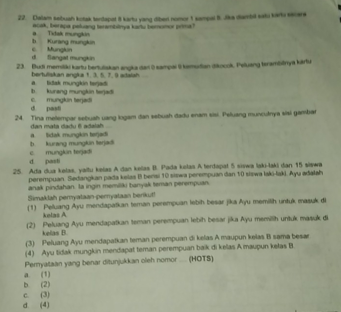 Dalam sebuah kotak terdapat 8 kartu yang diber nomer 1 sampal 8. Jika diambil satu kartu sscars
acak, berapa peluang terambilnya kartu bernomor prima?
a Tidak mungkin
b. Kurang mungkin
c. Mungkin
d. Sangat mungkin
23. Budi memiliki kartu bertuliskan angka dari ( sampai @ kemudian dikocok. Peluang terambilnya kártu
bertuliskan angka 1. 3. 5. 7. 9 adalah
atidak müngkin terjadi
b. kurang mungkin terjadi
C. mungkin terjadi
d pasti
24. Tina melempar sebuah uang logam dan sebuah dadu enam sisi. Peluang munculnya sisi gambar
dan mata dadu 6 adalah
a. tidak mungkin terjadi
b. kurang mungkin terjadi
c. mungkin terjadi
d pasti
25. Ada dua kelas, yaitu kelas A dan kelas B. Pada kelas A terdapat 5 siswa laki-laki dan 15 siswa
perempuan. Sedangkan pada kelas B berisi 10 siswa perempuan dan 10 siswa laki-lak). Ayu adalah
anak pindahan. Ia ingin memiliki banyak teman perempuan.
Simaklah pemyataan-pernyataan berikut!
(1) Peluang Ayu mendapatkan teman perempuan lebih besar jika Ayu memilih untuk masuk di
kelas A
(2) Peluang Ayu mendapatkan teman perempuan lebih besar jika Ayu memilih untuk masuk di
kelas B.
(3) Peluang Ayu mendapatkan teman perempuan di kelas A maupun kelas B sama besar
(4) Ayu tidak mungkin mendapat teman perempuan baik di kelas A maupun kelas B.
Pernyataan yang benar ditunjukkan oleh nomor ..... (HOTS)
a. (1)
b (2)
c. (3)
d. (4)