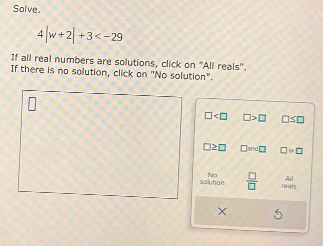 Solve.
4|w+2|+3
If all real numbers are solutions, click on "All reals".
If there is no solution, click on "No solution".
□ □ >□ □ ≤ □
□ ≥ □ □ and□ □ or□
No
solution  □ /□   reals All
×