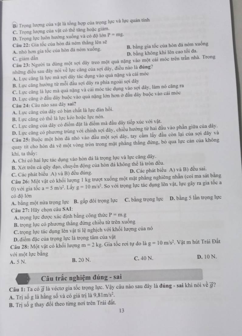 B Trọng lượng của vật là tổng hợp của trọng lực và lực quán tính
C. Trọng lượng của vật có thể tăng hoặc giám.
D. Trọng lực luôn hướng xuống và có độ lớn P=mg.
Câu 22: Gia tốc của hòn đá ném thắng lên sẽ
A. nhỏ hơn gia tốc của hòn đá ném xuống. B. bằng gia tốc của hòn đá ném xuống
C. giám dần D. bằng không khi lên cao tối đa.
Câu 23: Người ta dùng một sợi dây treo một quả nặng vào một cái móc trên trần nhà. Trong
những điều sau đây nói về lực căng của sợi dây, điều nào là đúng?
A. Lực căng lả lực mà sợi dây tác dụng vào quả nặng và cái móc
B. Lực căng hướng từ mỗi đầu sợi dây ra phía ngoài sợi dây
C. Lực căng là lực mả quả nặng và cái móc tác dụng vào sợi dây, làm nó căng ra
D. Lực căng ở đầu dây buộc vào quá nặng lớn hơn ở đầu dây buộc vào cái móc
Câu 24: Câu nào sau đây sai?
A. Lực căng của dây có bản chất là lực đàn hồi.
B. Lực căng có thể là lực kéo hoặc lực nén.
C. Lực căng của dây có điểm đặt là điểm mà đầu dây tiếp xúc với vật.
D. Lực căng có phương trùng với chính sợi dây, chiều hướng từ hai đầu vào phần giữa của dây.
Câu 25: Buộc một hòn đá nhỏ vào đầu một sợi dây, tay cầm lấy đầu còn lại của sợi dây và
quay tít cho hòn đá vẽ một vòng tròn trong mặt phẳng thẳng đứng, bỏ qua lực cản của không
khí, ta thấy:
A. Chi có hai lực tác dụng vào hòn đá là trọng lực và lực căng dây.
B. Xét trên cả qũy đạo, chuyển động của hòn đá không thể là tròn đều.
C. Các phát biểu A) và B) đều đúng. D. Các phát biểu A) và B) đều sai.
Câu 26: Một vật có khối lượng 1 kg trượt xuống một mặt phẳng nghiêng nhẫn (coi ma sát bằng
0) với gia tốc a=5m/s^2. Lấy g=10m/s^2. So với trọng lực tác dụng lên vật, lực gây ra gia tốc a
có độ lớn
A. bằng một nửa trọng lực B. gấp đôi trọng lực C. bằng trọng lực D. bằng 5 lần trọng lực
Câu 27: Hãy chọn câu SAI:
A. trọng lực được xác định bằng công thức P=m.g
B. trọng lực có phương thắng đứng chiều từ trên xuống
C. trọng lực tác dụng lên vật tỉ lệ nghịch với khối lượng của nó
D. điểm đặc của trọng lực là trọng tâm của vật
Câu 28: Một vật có khối lượng m=2kg. Gia tốc rơi tự do là g=10m/s^2. Vật m hút Trái Đất
với một lực bằng
A. 5 N. B. 20 N. C. 40 N. D. 10 N.
Cu trắc nghiệm đúng - sai
Câu 1: Ta có vector g là véctơ gia tốc trọng lực. Vậy câu nào sau đây là đúng - sai khi nói về vector g
A. Trị số g là hằng số và có giá trị là 9.81m/s^2.
B. Trị số g thay đổi theo từng nơi trên Trái đất.
13