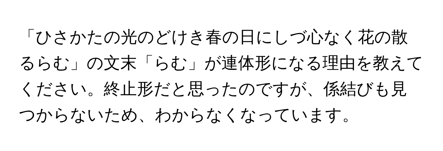 「ひさかたの光のどけき春の日にしづ心なく花の散るらむ」の文末「らむ」が連体形になる理由を教えてください。終止形だと思ったのですが、係結びも見つからないため、わからなくなっています。