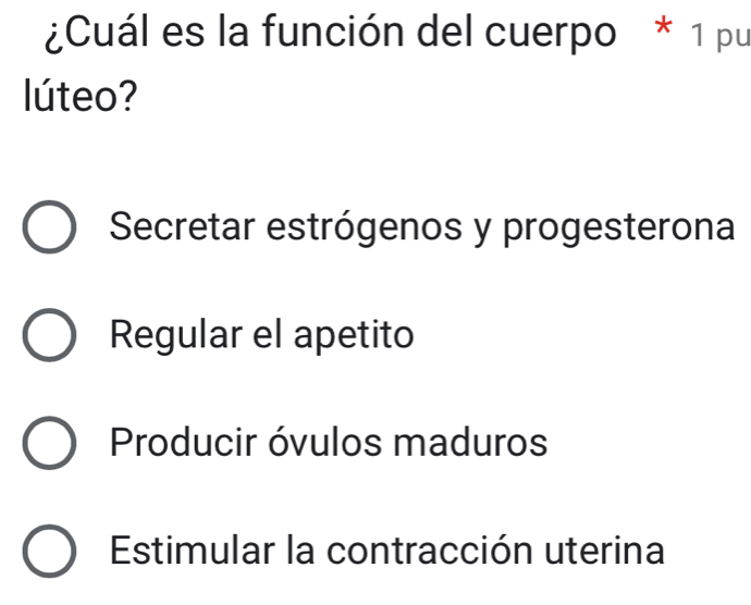 ¿Cuál es la función del cuerpo * 1 pu
lúteo?
Secretar estrógenos y progesterona
Regular el apetito
Producir óvulos maduros
Estimular la contracción uterina