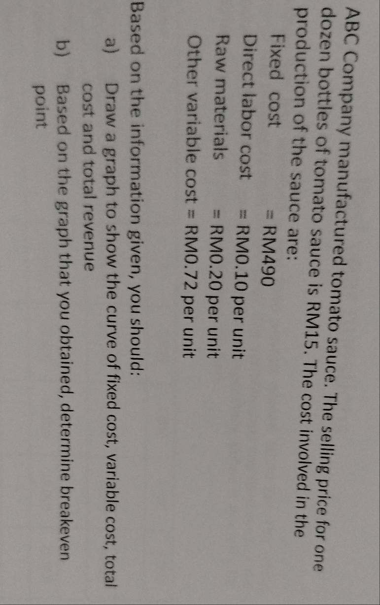 ABC Company manufactured tomato sauce. The selling price for one 
dozen bottles of tomato sauce is RM15. The cost involved in the 
production of the sauce are: 
Fixed cost = RM490
Direct labor cost = RM0.10 per unit 
Raw materials = RM0.20 per unit 
Other variable cost = RM0.72 per unit
Based on the information given, you should: 
a) Draw a graph to show the curve of fixed cost, variable cost, total 
cost and total revenue 
b) Based on the graph that you obtained, determine breakeven 
point