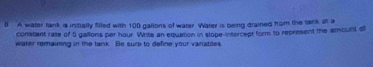 A water tank is initially filled with 100 gallons of water Water is being drained from the tank at a 
constant rate of 5 gallons per hour Write an equation in slope-intercept form to represent the amount o 
water remaining in the tank. Be sure to define your varables