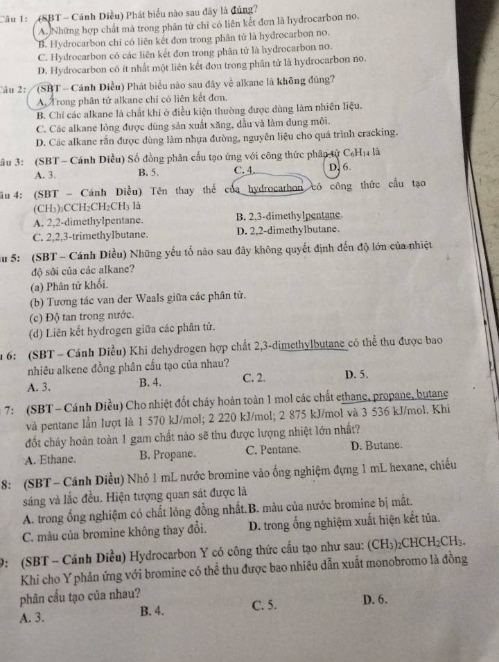 (SBT - Cánh Diều) Phát biểu nào sau đây là đúng?
A. Những hợp chất mà trong phân tử chỉ có liên kết đơn là hydrocarbon no.
B. Hydrocarbon chỉ có liên kết đơn trong phân tử là hydrocarbon no.
C. Hydrocarbon có các liên kết đơn trong phân tử là hydrocarbon no.
D. Hydrocarbon có ít nhất một liên kết đơn trong phân tử là hydrocarbon no.
âu 2:  (SBT - Cánh Diều) Phát biểu nào sau đây về alkane là không đúng?
A. Trong phân tử alkane chỉ có liên kết đơn.
B. Chỉ các alkane là chất khí ở điều kiện thường được dùng làm nhiên liệu.
C. Các alkane lỏng được dùng sản xuất xăng, đầu và làm dung môi.
D. Các alkane rấn được dùng làm nhựa đường, nguyên liệu cho quá trình cracking.
Sầu 3: (SBT - Cánh Diều) Số đồng phân cấu tạo ứng với công thức phân tử C₆H₁ là
A. 3. C. 4. D. 6.
B. 5.
ầu  4: (SBT - Cánh Điều) Tên thay thể của hydrocarbon có công thức cầu tạo
(CH3)₃CCH₂CH₂CH₃ là
A. 2,2-dimethylpentane. B. 2,3-dimethylpentane
C. 2,2,3-trimethylbutane. D. 2,2-dimethylbutane.
ău 5: (SBT - Cánh Diều) Những yếu tố nào sau đây không quyết định đến độ lớn của nhiệt
độ sôi của các alkane?
(a) Phân tử khối.
(b) Tương tác van der Waals giữa các phân tử.
(c) Độ tan trong nước.
(d) Liên kết hydrogen giữa các phân tử.
1 6: (SBT - Cánh Diều) Khi dehydrogen hợp chất 2,3-dimethylbutane có thể thu được bao
nhiêu alkene đồng phân cầu tạo của nhau?
A. 3. B. 4. C. 2. D. 5.
7: (SBT- Cánh Diều) Cho nhiệt đốt cháy hoàn toàn 1 mol các chất ethane, propane, butane
và pentane lần lượt là 1 570 kJ/mol; 2 220 kJ/mol; 2 875 kJ/mol và 3 536 kJ/mol. Khi
đốt cháy hoàn toàn 1 gam chất nào sẽ thu được lượng nhiệt lớn nhất?
A. Ethane. B. Propane. C. Pentane. D. Butane.
8: (SBT - Cánh Diều) Nhỏ 1 mL nước bromine vào ống nghiệm đựng 1 mL hexane, chiếu
sáng và lắc đều. Hiện tượng quan sát được là
A. trong ống nghiệm có chất lỏng đồng nhất.B. màu của nước bromine bị mất.
C. màu của bromine không thay đổi. D. trong ổng nghiệm xuất hiện kết tủa.
9: (SBT - Cánh Diều) Hydrocarbon Y có công thức cầu tạo như sau: (CH₃)₂CHCH₂CH₃.
Khi cho Y phản ứng với bromine có thể thu được bao nhiêu dẫn xuất monobromo là đồng
phân cầu tạo của nhau?
C. 5.
A. 3. B. 4. D. 6.