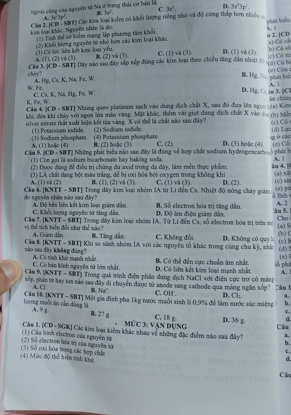 ngoài cùng của nguyên tử Na ở trạng thái cơ bản là
C. 3s^1.
D.
B. 3s^2. 3s^23p^1.
A.
Câu 2. [CD - SBT] Các kim loại kiểm có khối lượng riêng nhỏ và độ cứng thấp hơn nhiều sơ 3s^23p^5.
phát biểu
kim loại khác. Nguyên nhân là do:
(1) Tinh thể có kiểm mạng lập phương tâm khối.
A. 1
(2) Khối lượng nguyên tử nhỏ hơn các kim loại khác.
a) Có cấ
(3) Có lực liên kết kim loại yếu. u 2. [CD
(b) Có số
A. (1), (2) và (3). B. (2) và (3). C. (1) và (3).
D. (1) và (3).
(c) Có tín
Câu 3. [CD - SBT] Dãy nào sau đây sắp xếp đúng các kim loại theo chiều tăng dẫn nhiệt (d) Có bá
chảy?
(e) Còn c
A. Hg, Cs, K, Na, Fe, W.
B. Hg, a phát biể
A. 1
W. Fe. D. Hg, Cs, iu 3. [Cl
C. Cs, K, Na, Hg, Fe, W.
K, Fe, W.
án chún
Câu 4. [CD - SBT] Nhúng queo platinum sạch vào dung dịch chất X, sau đó đưa lên ngonh
khí, đèn khí cháy với ngọn lửa màu vàng. Mặt khác, thêm vài giọt dung dịch chất X vào dư (b) Mên (a) Kim
silver nitrate thất xuất hiện kết tủa vàng. X có thể là chất nào sau đây?
(c) Có 1
(1) Potassium iodide. (2) Sodium iodide.
(3) Sodium phosphate. (4) Potassium phosphate. 1g ở các (d) Lực
A. (1) hoặc (4). B. (2) hoặc (3). C. (2). D. (3) hoặc (4). (e) Có
Câu 5. [CD - SBT] Những phát biểu nào sau đây là đúng về hợp chất sodium hydrogencarbor phát bị
(1) Còn gọi là sodium bicarbonate hay baking soda. A. 1
(2) Được dùng đề điều trị chứng dư axid trong dạ dày, làm mền thực phẩm. âu 4. [(
(3) LÀ chất dạng bột màu trắng, dễ bị oxi hóa bởi oxygen trong không khí (a) xâ)
A. (1) và (2). B. (1), (2) và (3). C. (1) và (3). D. (2). (c) sải
Câu 6. [KNTT - SBT] Trong dãy kim loại nhóm IA từ Li đến Cs. Nhiệt độ nóng chảy giảm (e) pir
do nguyên nhân nào sau đây?
ô lĩnh
A. Độ bền liên kết kim loại giảm dần. B. Số electron hóa trị tăng dần. A. 2
C. Khối lượng nguyên tử tăng dần. D. Độ âm điện giảm dần. âu 5.
Cho
Câu 7. [KNTT - SBT] Trong dãy kim loại nhóm  IA. Từ Li đến Cs, số electron hóa trị trên mộ
vị thể tích biến đổi như thế nào? (a) S
(b) C
A. Giảm dần. B. Tăng dần. C. Không đổi. D. Không có quy l (c) K
Câu 8. [KNTT - SBT] Khi so sánh nhóm IA với các nguyên tố khác trong cùng chu kỳ, nhận
nào sau đây không đúng? (d)N
(e) (
A. Có tính khử mạnh nhất. B. Có thế đến cực chuẩn âm nhất. Số phá
C. Có bán kính nguyên tử lớn nhất. D. Có liên kết kim loại mạnh nhất. A. 1
Câu 9. [KNTT - SBT] Trong quá trình điện phân dung dịch NaCl với điện cực trơ có màng
xốp, phân từ hay ion nào sau đây di chuyền được từ anode sang cathode qua màng ngăn xốp? Câu 1
A. Cl. B. Na⁺. C. OH . D. Cl₂.
a.
Câu 10. [KNTT - SBT] Một gia đình pha 1kg nước muối sinh lí 0,9% để làm nước súc miệng. b.
lượng muối ăn cần dùng là
c.
A. 9 g. B. 27 g. C. 18 g.
D. 36 g.
d.
MỨC 3: VẠN DụNg
Câu
Câu 1. [CD - SGK] Các kim loại kiềm khác nhau vễ những đặc điểm nào sau đây?
(1) Cầu hình electron của nguyên tử
a.
(2) Số electron hóa trị của nguyên tử
b.
(3) Số oxi hóa trong các hợp chất
c.
(4) Mức độ thể hiện tính khử,
d.
Câu