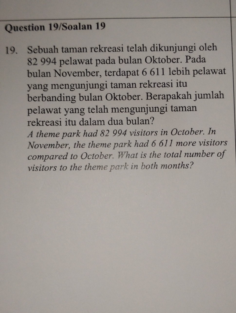 Question 19/Soalan 19 
19. Sebuah taman rekreasi telah dikunjungi oleh
82 994 pelawat pada bulan Oktober. Pada 
bulan November, terdapat 6 611 lebih pelawat 
yang mengunjungi taman rekreasi itu 
berbanding bulan Oktober. Berapakah jumlah 
pelawat yang telah mengunjungi taman 
rekreasi itu dalam dua bulan? 
A theme park had 82 994 visitors in October. In 
November, the theme park had 6 611 more visitors 
compared to October. What is the total number of 
visitors to the theme park in both months?