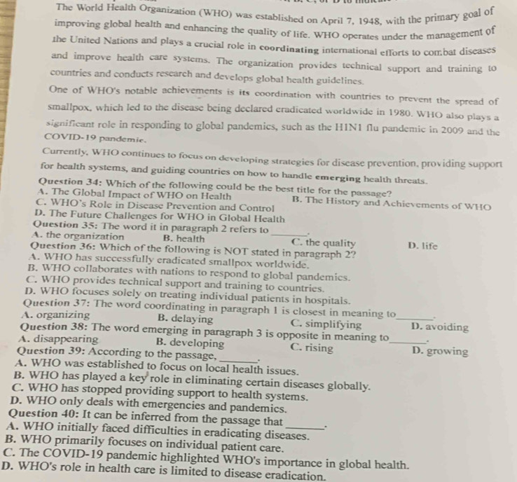 The World Health Organization (WHO) was established on April 7, 1948, with the primary goal of
improving global health and enhancing the quality of life. WHO operates under the management of
the United Nations and plays a crucial role in coordinating international efforts to combat diseases
and improve health care systems. The organization provides technical support and training to
countries and conducts research and develops global health guidelines.
One of WHO's notable achievements is its coordination with countries to prevent the spread of
smallpox, which led to the disease being declared eradicated worldwide in 1980. WHO also plays a
significant role in responding to global pandemics, such as the HIN1 flu pandemic in 2009 and the
COVID-19 pandemie.
Currently, WHO continues to focus on developing strategies for disease prevention, providing support
for health systems, and guiding countries on how to handle emerging health threats.
Question 34: Which of the following could be the best title for the passage?
A. The Global Impact of WHO on Health B. The History and Achievements of WHO
C. WHO’s Role in Disease Prevention and Control
D. The Future Challenges for WHO in Global Health
Question 35: The word it in paragraph 2 refers to 、
A. the organization B. health _C. the quality D. life
Question 36: Which of the following is NOT stated in paragraph 2?
A. WHO has successfully eradicated smallpox worldwide.
B. WHO collaborates with nations to respond to global pandemics.
C. WHO provides technical support and training to countries.
D. WHO focuses solely on treating individual patients in hospitals.
Question 37: The word coordinating in paragraph 1 is closest in meaning to .
A. organizing B. delaying C. simplifying _D. avoiding
Question 38: The word emerging in paragraph 3 is opposite in meaning to .
A. disappearing B. developing C. rising _D. growing
Question 39: According to the passage,_ .
A. WHO was established to focus on local health issues.
B. WHO has played a key role in eliminating certain diseases globally.
C. WHO has stopped providing support to health systems.
D. WHO only deals with emergencies and pandemics.
Question 40: It can be inferred from the passage that 、.
A. WHO initially faced difficulties in eradicating diseases.
B. WHO primarily focuses on individual patient care.
C. The COVID-19 pandemic highlighted WHO's importance in global health.
D. WHO's role in health care is limited to disease eradication.