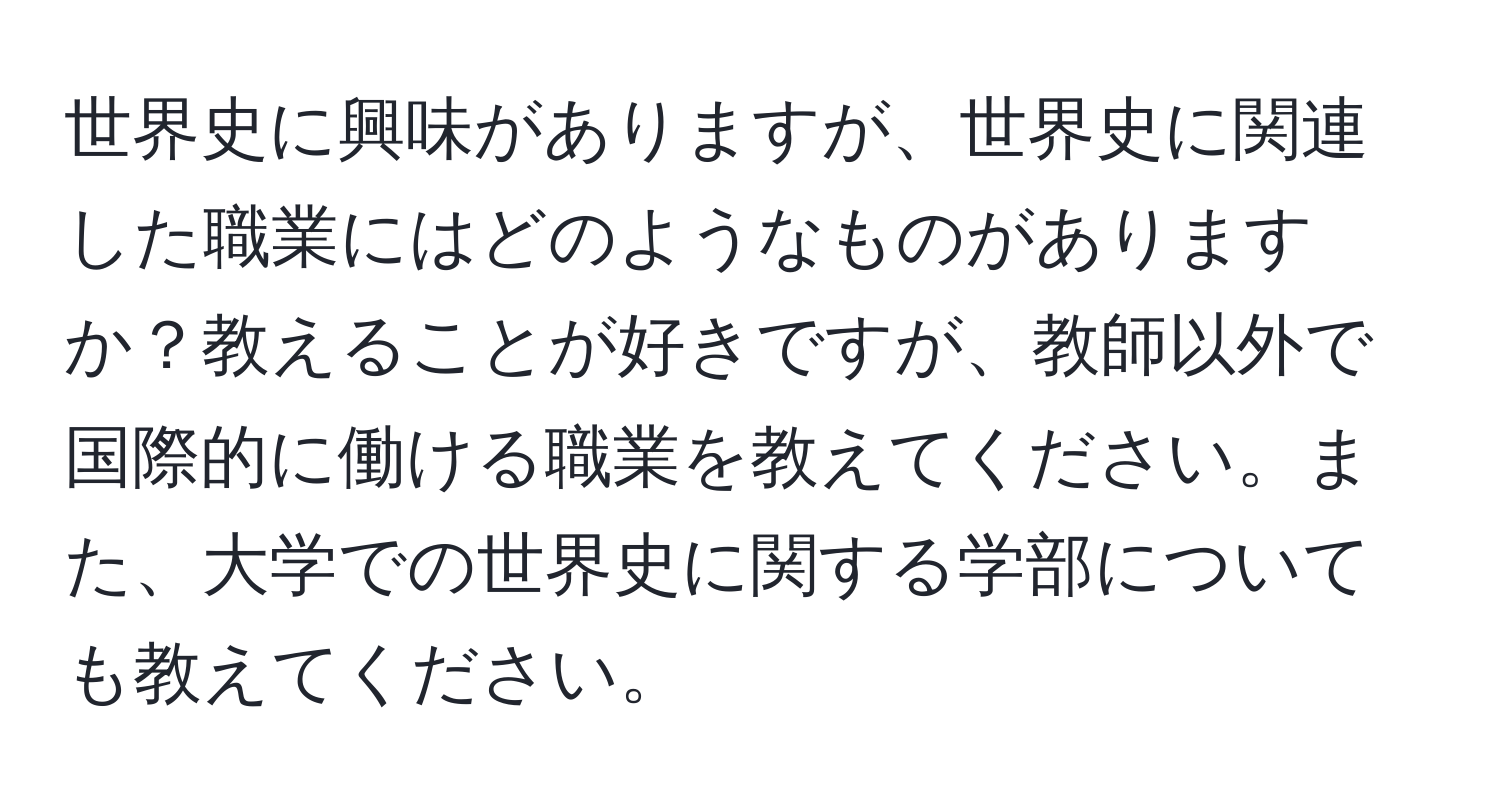 世界史に興味がありますが、世界史に関連した職業にはどのようなものがありますか？教えることが好きですが、教師以外で国際的に働ける職業を教えてください。また、大学での世界史に関する学部についても教えてください。