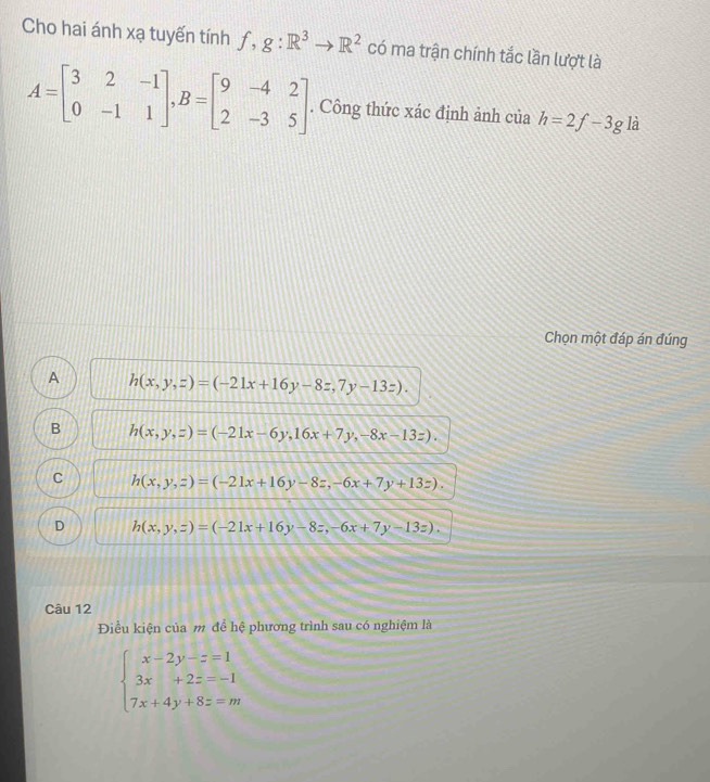 Cho hai ánh xạ tuyến tính f,g:R^3to R^2 có ma trận chính tắc lần lượt là
A=beginbmatrix 3&2&-1 0&-1&1endbmatrix , B=beginbmatrix 9&-4&2 2&-3&5endbmatrix. Công thức xác định ảnh của h=2f-3gli
Chọn một đáp án đúng
A h(x,y,z)=(-21x+16y-8z,7y-13z).
B h(x,y,z)=(-21x-6y,16x+7y,-8x-13z).
C h(x,y,z)=(-21x+16y-8z,-6x+7y+13z).
D h(x,y,z)=(-21x+16y-8z,-6x+7y-13z), 
Câu 12
Điều kiện của m để hệ phương trình sau có nghiệm là
beginarrayl x-2y-z=1 3x+2z=-1 7x+4y+8z=mendarray.