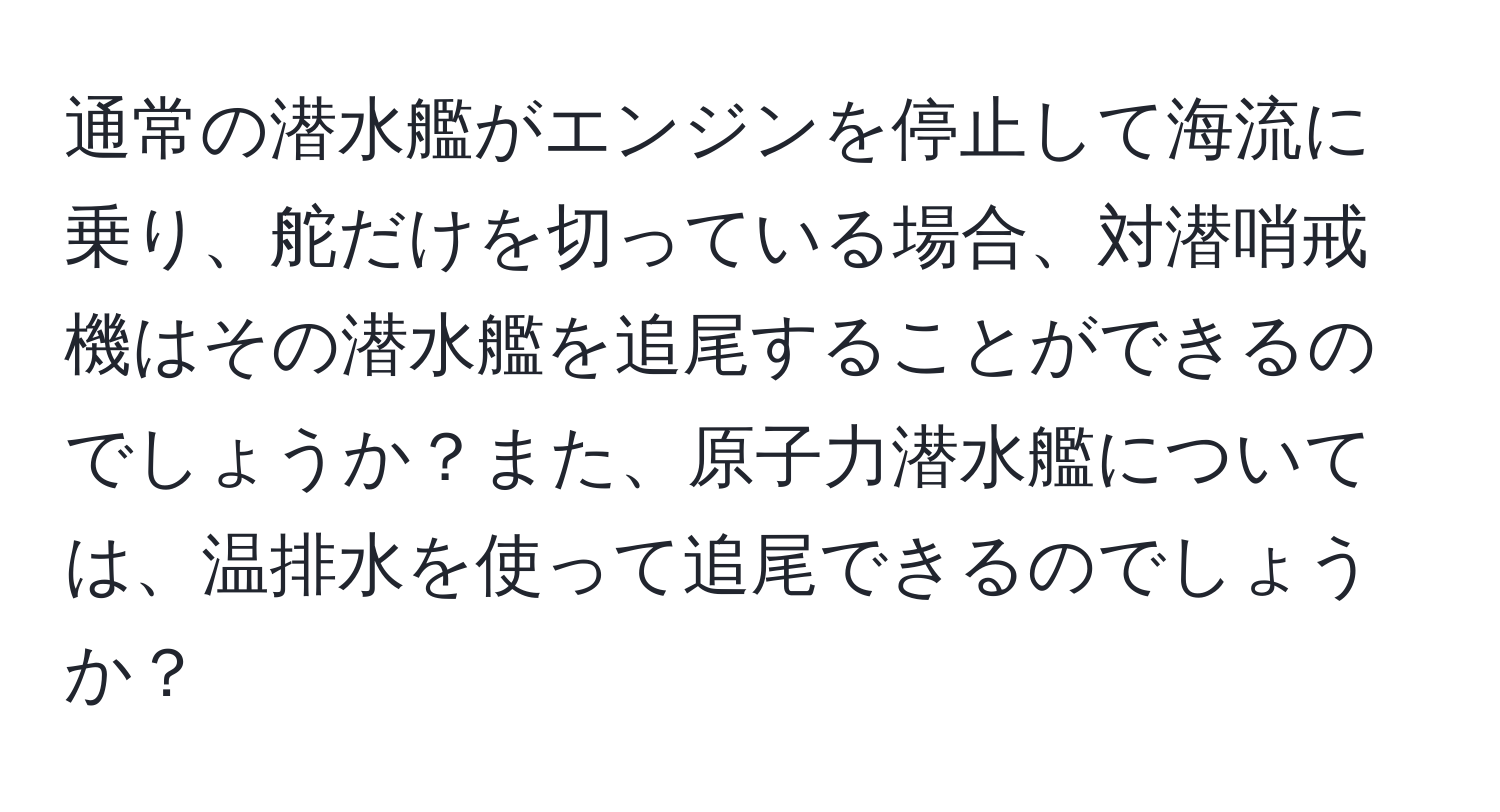 通常の潜水艦がエンジンを停止して海流に乗り、舵だけを切っている場合、対潜哨戒機はその潜水艦を追尾することができるのでしょうか？また、原子力潜水艦については、温排水を使って追尾できるのでしょうか？