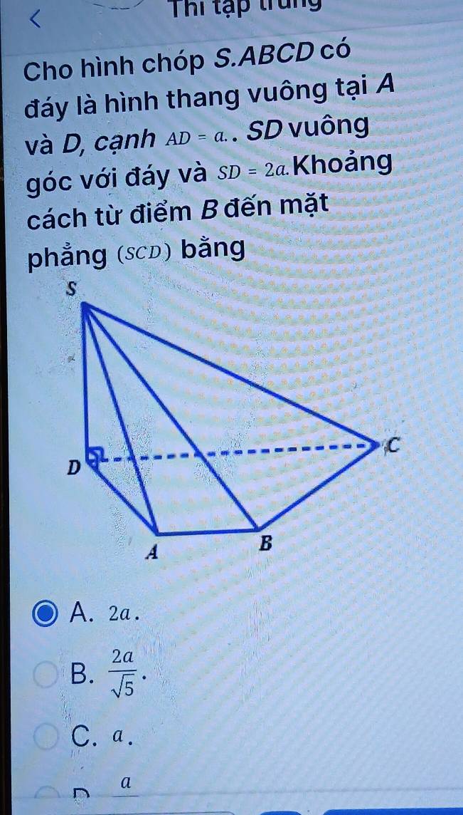 Thi tạp trung
Cho hình chóp S. ABCD có
đáy là hình thang vuông tại A
và D, cạnh AD=a. . SD vuông
góc với đáy và SD=2a Khoảng
cách từ điểm B đến mặt
phẳng (sCD) bằng
A. 2a.
B.  2a/sqrt(5) .
C. a.
a
D