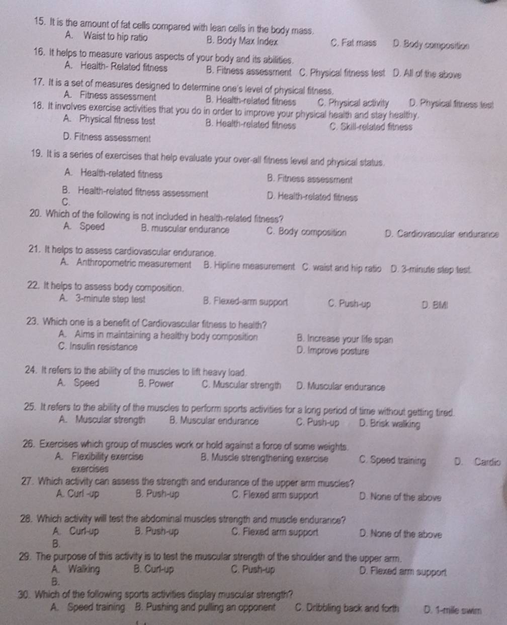 It is the amount of fat cells compared with lean cells in the body mass
A. Waist to hip ratio B. Body Max Index C. Fat mass D. Body composition
16. It helps to measure various aspects of your body and its abilities.
A. Health- Related fitness B. Fitness assessment C. Physical fitness test D. All of the above
17. It is a set of measures designed to determine one's level of physical fitness.
A. Fitness assessment B. Health-related fitness C. Physical activity D. Physical fitness les!
18. It involves exercise activities that you do in order to improve your physical health and stay healthy.
A. Physical fitness test B. Health-related fitness C. Skill-related fitness
D. Fitness assessment
19. It is a series of exercises that help evaluate your over-all fitness level and physical status
A. Health-related fitness B. Fitness assessment
B. Health-related fitness assessment D. Health-related fitness
C.
20. Which of the following is not included in health-related fitness?
A. Speed B. muscular endurance C. Body composition D. Cardiovascular endurance
21. It helps to assess cardiovascular endurance.
A. Anthropometric measurement B. Hipline measurement C. waist and hip ratio D. 3-minute step test.
22. It helps to assess body composition.
A. 3-minute step test B. Flexed-arm support C. Push-up D. BMI
23. Which one is a benefit of Cardiovascular fitness to health?
A. Aims in maintaining a healthy body composition B. Increase your life span
C. Insulin resistance D. Improve posture
24. It refers to the ability of the muscles to lift heavy load.
A. Speed B. Power C. Muscular strength D. Muscular endurance
25. It refers to the ability of the muscles to perform sports activities for a long period of time without getting tired.
A. Muscular strength B. Muscular endurance C. Push-up D. Brisk walking
26. Exercises which group of muscles work or hold against a force of some weights.
A. Flexibility exercise B. Muscle strengthening exercise C. Speed training D. Cardio
exercises
27. Which activity can assess the strength and endurance of the upper arm muscles?
A. Curl -up B. Push-up C. Flexed arm support D. None of the above
28. Which activity will test the abdominal muscles strength and muscle endurance?
A. Curl-up B. Push-up C. Flexed arm support D. None of the above
B.
29. The purpose of this activity is to test the muscular strength of the shoulder and the upper arm.
A. Walking B. Curl-up C. Push-up D. Flexed arm support
B.
30. Which of the following sports activities display muscular strength?
A. Speed training B. Pushing and pulling an opponent C. Dribbling back and forth D. 1-mile swim