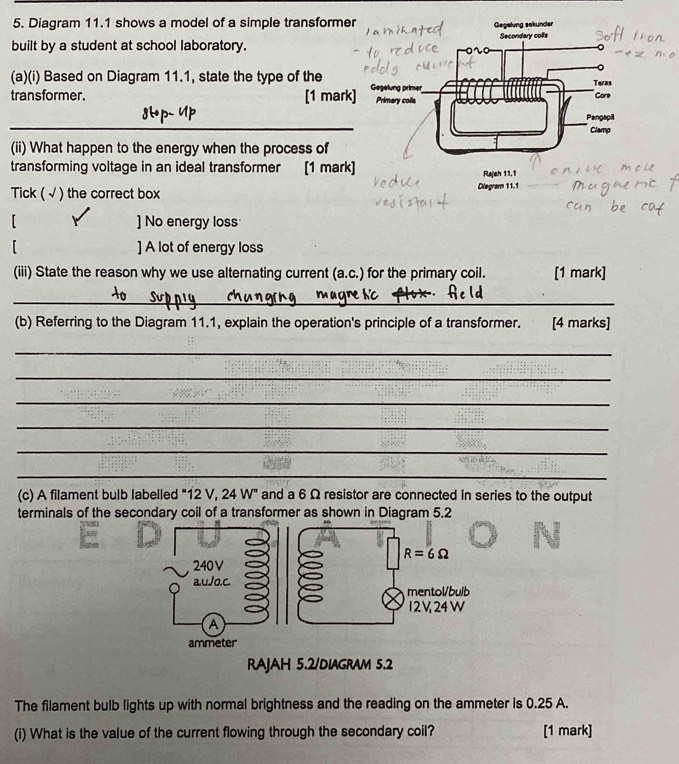 Diagram 11.1 shows a model of a simple transformer
built by a student at school laboratory.
(a)(i) Based on Diagram 11.1, state the type of the
transformer. [1 mark
_
_
(ii) What happen to the energy when the process of
transforming voltage in an ideal transformer [1 mark] Rajah 11,1
Tick (√ ) the correct box Diegram 11.1
【 ] No energy loss
「 ] A lot of energy loss
(iii) State the reason why we use alternating current (a.c.) for the primary coil. [1 mark]
_
_
(b) Referring to the Diagram 11.1, explain the operation's principle of a transformer. [4 marks]
_
_
_
_
_
_
(c) A filament bulb labelled "12 V, 24 W" and a 6 Ω resistor are connected in series to the output
terminals of the secondary coil of a transformer as shown in Diagram 5.2
RAJAH 5.2/DIAGRAM 5.2
The filament bulb lights up with normal brightness and the reading on the ammeter is 0.25 A.
(i) What is the value of the current flowing through the secondary coil? [1 mark]