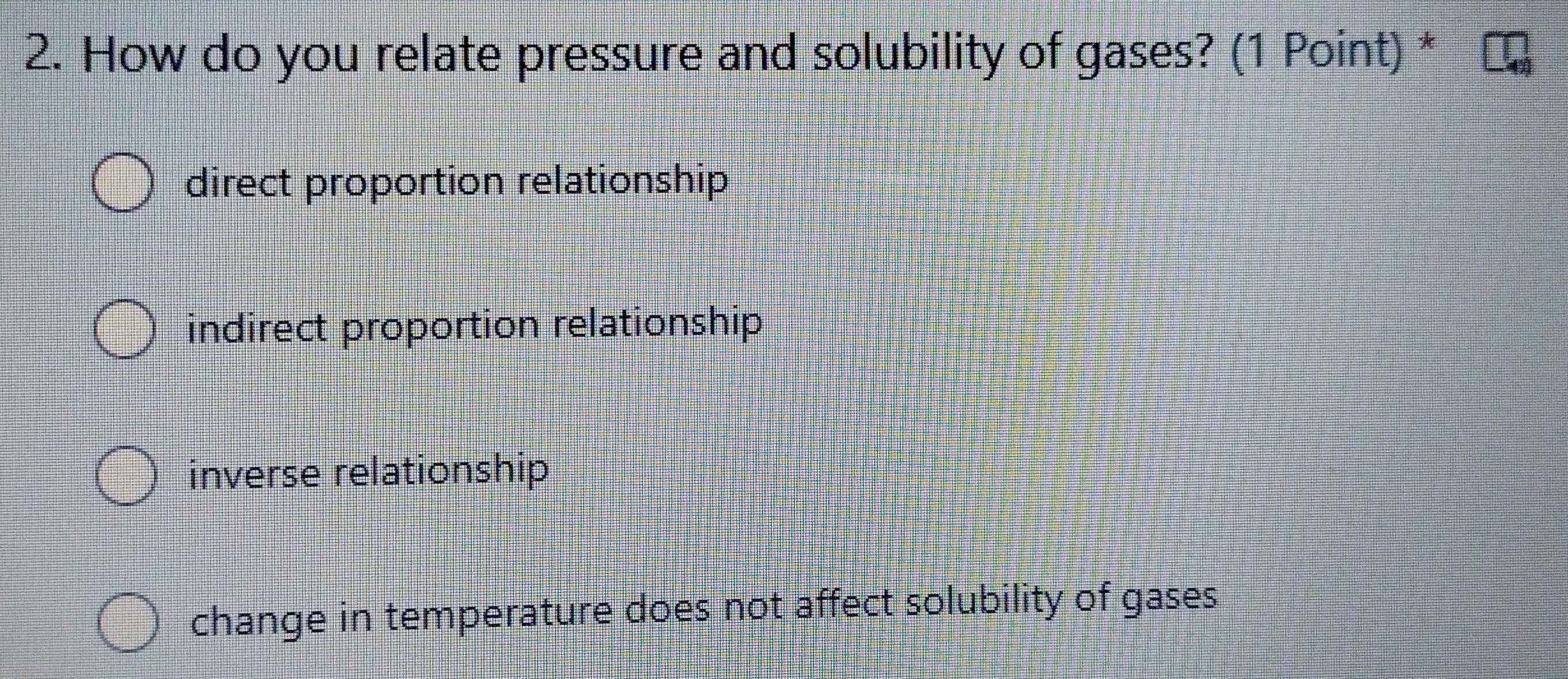 How do you relate pressure and solubility of gases? (1 Point) *
direct proportion relationship
indirect proportion relationship
inverse relationship
change in temperature does not affect solubility of gases