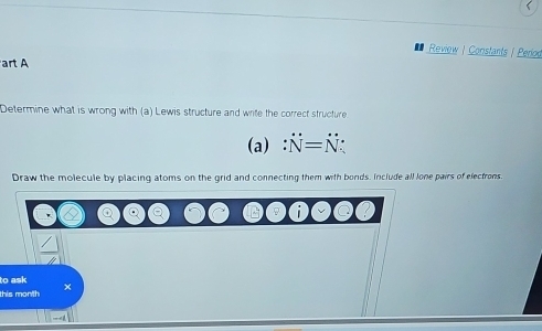 Review | Constants | Perioo 
art A 
Determine what is wrong with (a) Lewis structure and write the correct structure 
(a) N=N : 
Draw the molecule by placing atoms on the grid and connecting them with bonds. Include all lone pairs of electrons. 
to ask 
this month