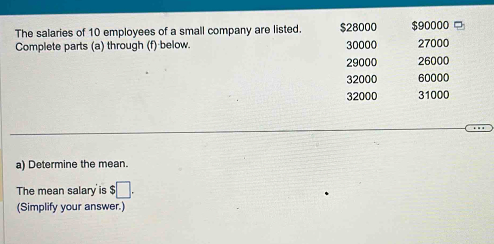 The salaries of 10 employees of a small company are listed. $28000 $90000
Complete parts (a) through (f) below. 30000 27000
29000 26000
32000 60000
32000 31000
a) Determine the mean. 
The mean salary is;□. 
(Simplify your answer.)