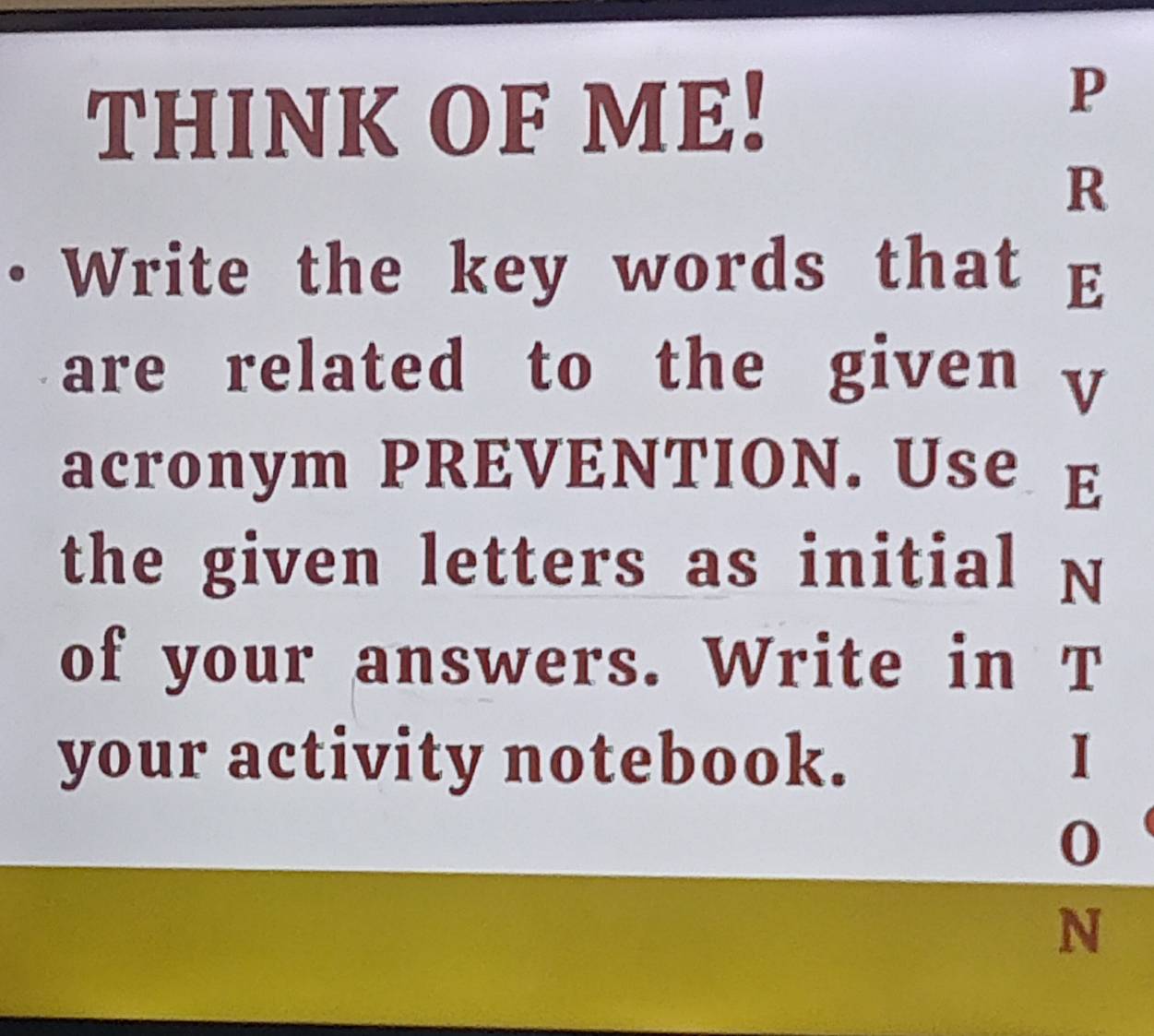 THINK OF ME! 
P 
R 
• Write the key words that E 
are related to the given y
acronym PREVENTION. Use E 
the given letters as initial N 
of your answers. Write in T 
your activity notebook. 1
0
N