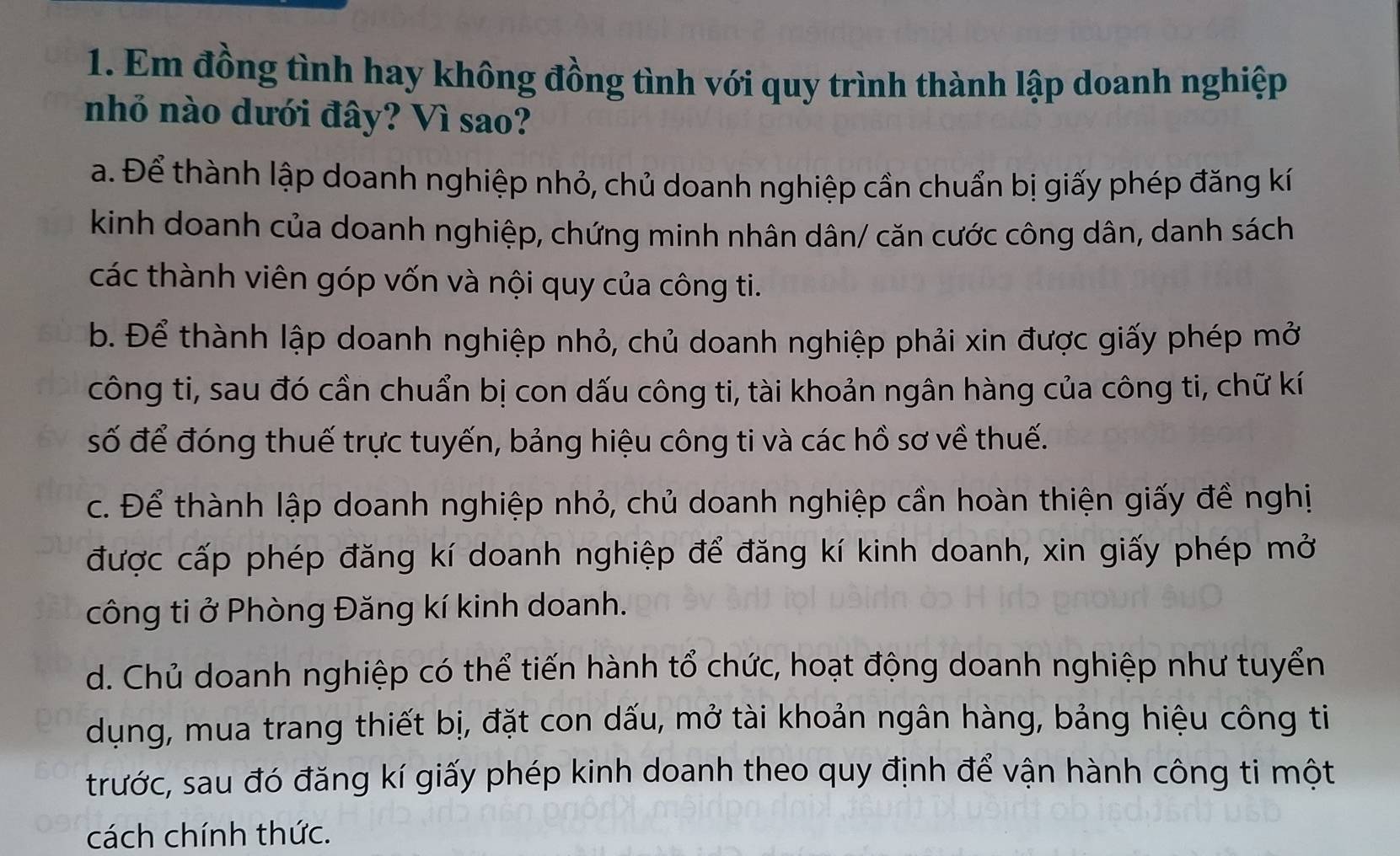 Em đồng tình hay không đồng tình với quy trình thành lập doanh nghiệp
nhỏ nào dưới đây? Vì sao?
a. Để thành lập doanh nghiệp nhỏ, chủ doanh nghiệp cần chuẩn bị giấy phép đăng kí
kinh doanh của doanh nghiệp, chứng minh nhân dân/ căn cước công dân, danh sách
các thành viên góp vốn và nội quy của công ti.
b. Để thành lập doanh nghiệp nhỏ, chủ doanh nghiệp phải xin được giấy phép mở
công ti, sau đó cần chuẩn bị con dấu công ti, tài khoản ngân hàng của công ti, chữ kí
số để đóng thuế trực tuyến, bảng hiệu công ti và các hồ sơ về thuế.
c. Để thành lập doanh nghiệp nhỏ, chủ doanh nghiệp cần hoàn thiện giấy đề nghị
được cấp phép đăng kí doanh nghiệp để đăng kí kinh doanh, xin giấy phép mở
công ti ở Phòng Đăng kí kinh doanh.
d. Chủ doanh nghiệp có thể tiến hành tổ chức, hoạt động doanh nghiệp như tuyển
dụng, mua trang thiết bị, đặt con dấu, mở tài khoản ngân hàng, bảng hiệu công ti
trước, sau đó đăng kí giấy phép kinh doanh theo quy định để vận hành công ti một
cách chính thức.