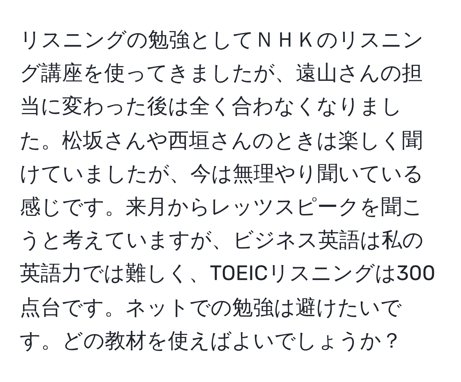 リスニングの勉強としてＮＨＫのリスニング講座を使ってきましたが、遠山さんの担当に変わった後は全く合わなくなりました。松坂さんや西垣さんのときは楽しく聞けていましたが、今は無理やり聞いている感じです。来月からレッツスピークを聞こうと考えていますが、ビジネス英語は私の英語力では難しく、TOEICリスニングは300点台です。ネットでの勉強は避けたいです。どの教材を使えばよいでしょうか？