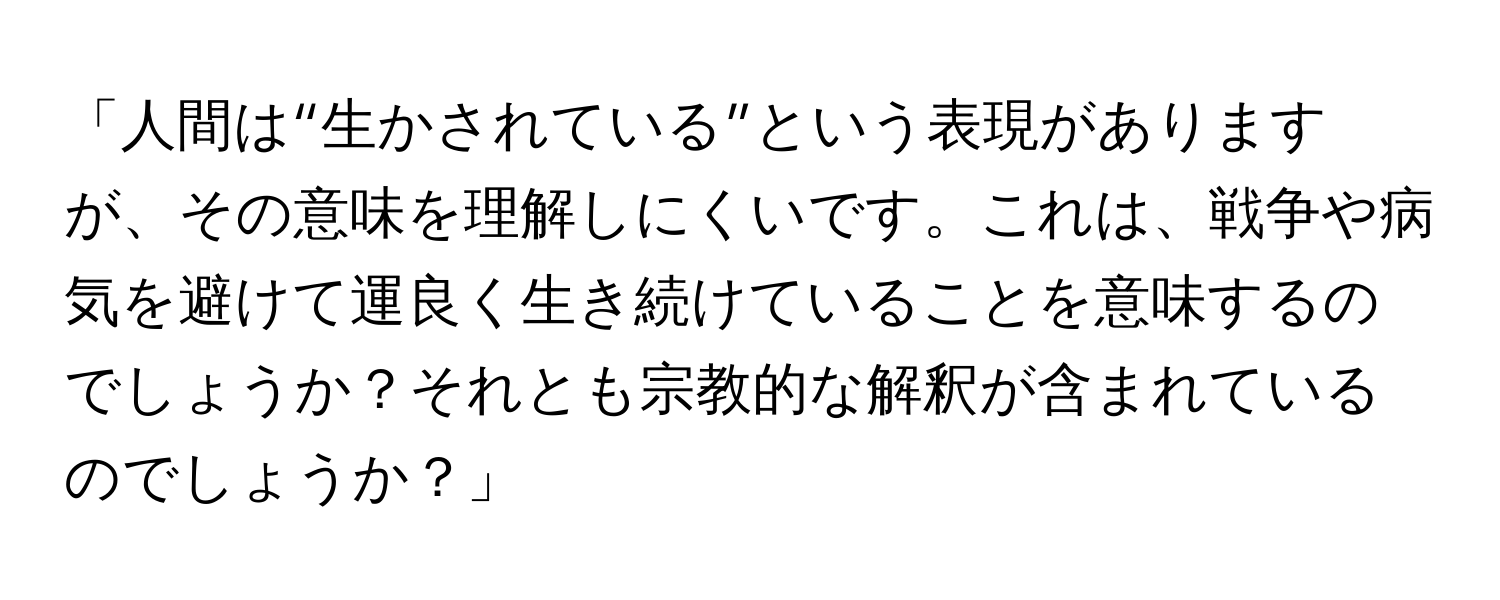 「人間は“生かされている”という表現がありますが、その意味を理解しにくいです。これは、戦争や病気を避けて運良く生き続けていることを意味するのでしょうか？それとも宗教的な解釈が含まれているのでしょうか？」